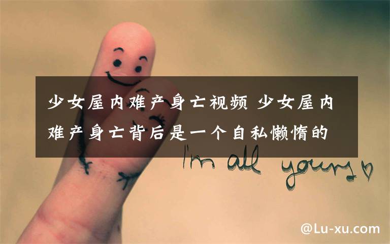 少女屋内难产身亡视频 少女屋内难产身亡背后是一个自私懒惰的渣男友 家人闻讯泣不成声