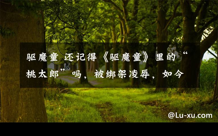 驱魔童 还记得《驱魔童》里的“桃太郎”吗,被绑架凌辱,如今这样