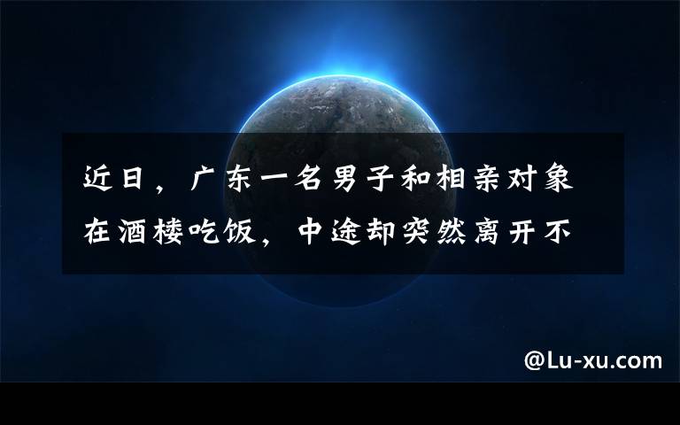 近日,广东一名男子和相亲对象在酒楼吃饭,中途却突然离开不买单,媒婆和女方当场气炸也不愿付钱