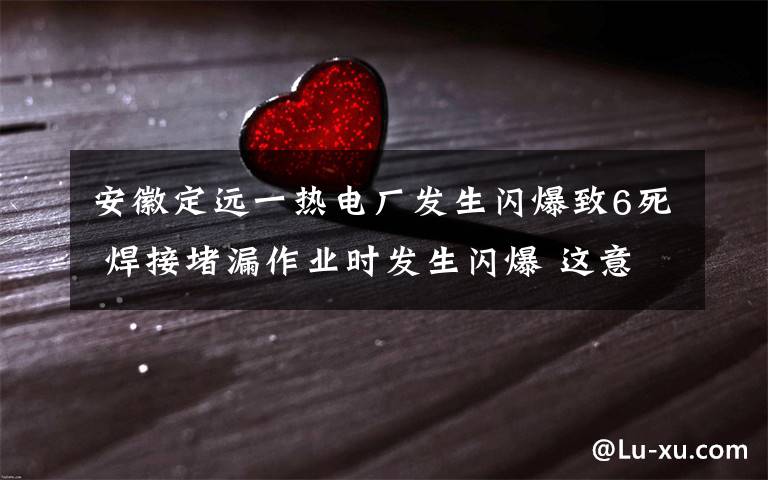 安徽定远一热电厂发生闪爆致6死 焊接堵漏作业时发生闪爆 这意味着什么?