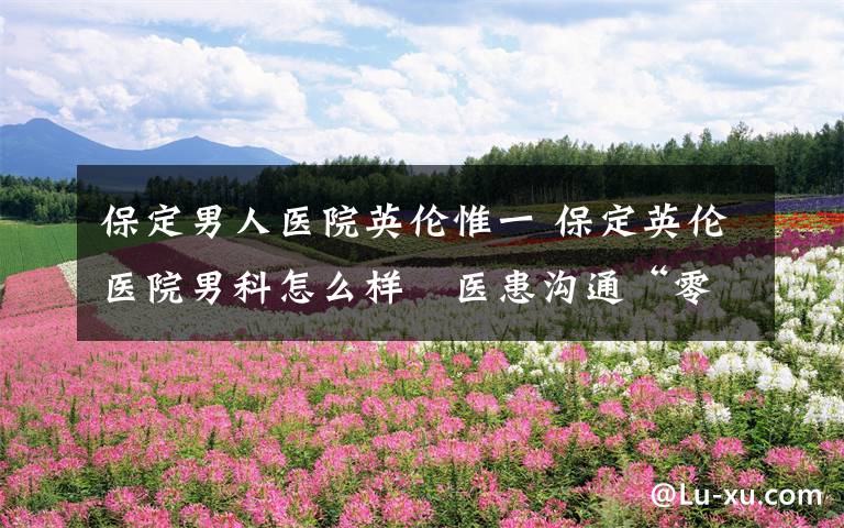 保定男人医院英伦惟一 保定英伦医院男科怎么样 医患沟通“零距离”,平台优势多