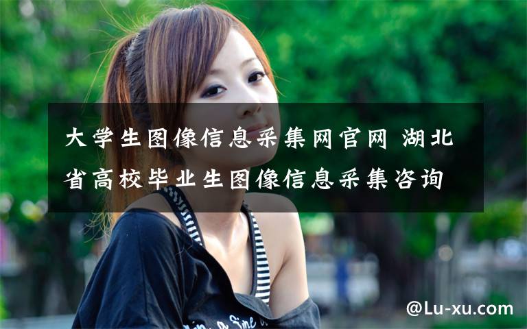 大学生图像信息采集网官网 湖北省高校毕业生图像信息采集咨询联络方式