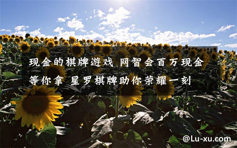 现金的棋牌游戏 网智会百万现金等你拿 星罗棋牌助你荣耀一刻