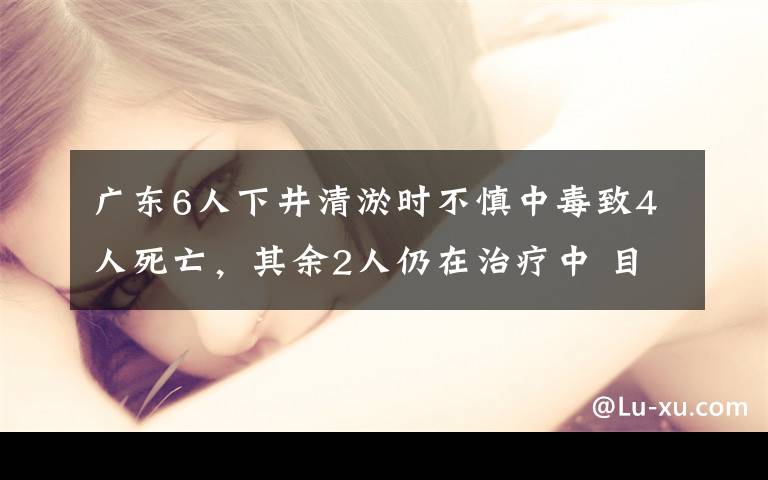 广东6人下井清淤时不慎中毒致4人死亡，其余2人仍在治疗中 目前是什么情况？