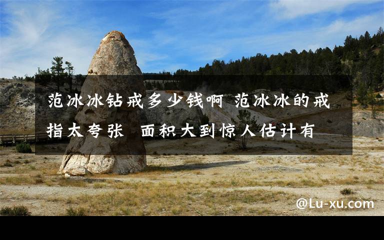 范冰冰钻戒多少钱啊 范冰冰的戒指太夸张  面积大到惊人估计有20克拉