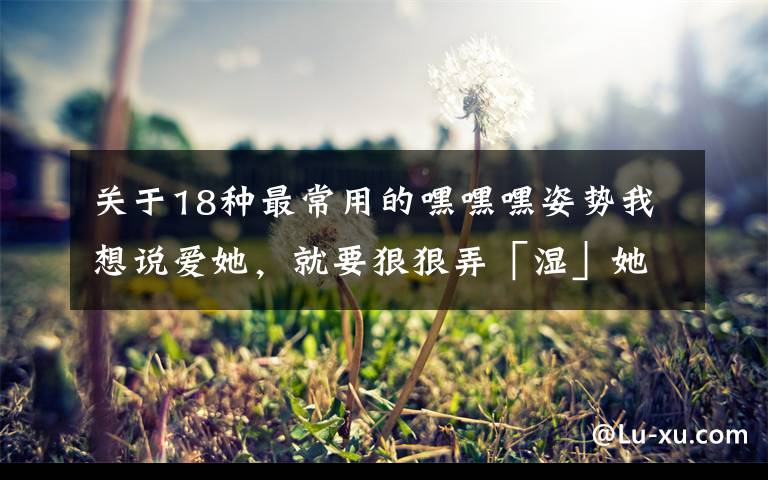 关于18种最常用的嘿嘿嘿姿势我想说爱她,就要狠狠弄「湿」她!