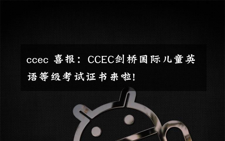 ccec 喜报：CCEC剑桥国际儿童英语等级考试证书来啦!