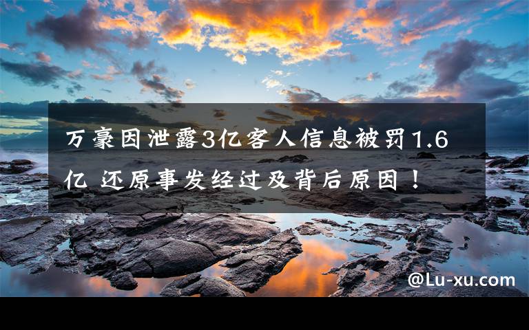 万豪因泄露3亿客人信息被罚1.6亿 还原事发经过及背后原因！