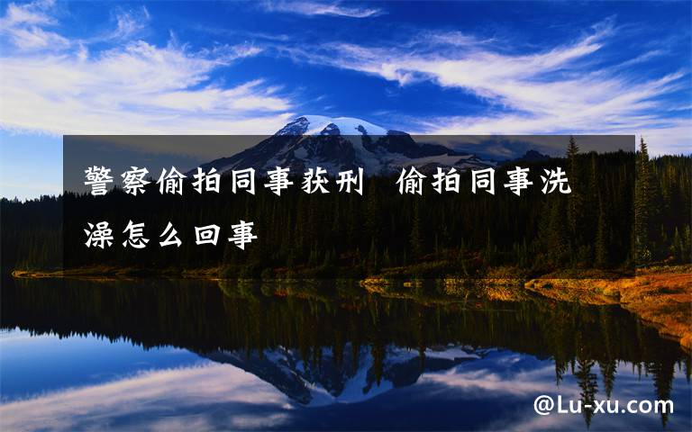 警察偷拍同事获刑 偷拍同事洗澡怎么回事