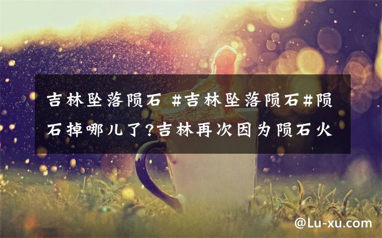 吉林坠落陨石 #吉林坠落陨石#陨石掉哪儿了?吉林再次因为陨石火了!上一次是1976年