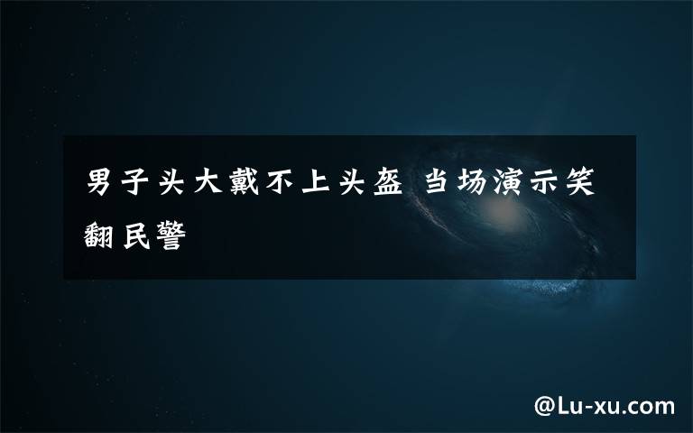 男子头大戴不上头盔 当场演示笑翻民警