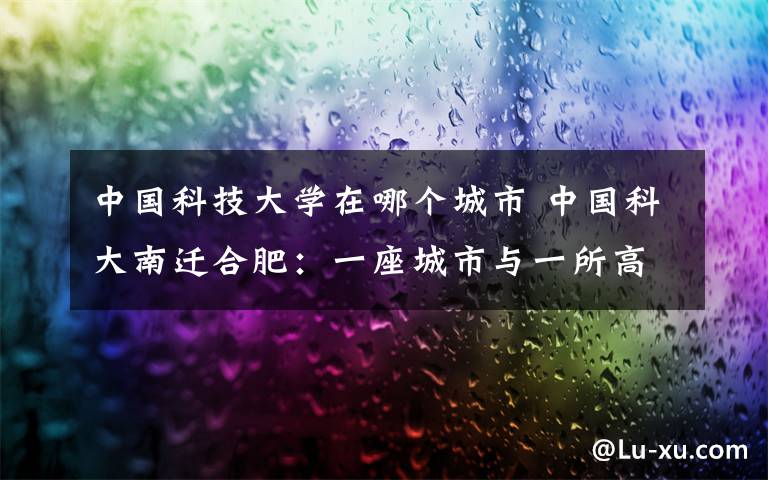 中国科技大学在哪个城市 中国科大南迁合肥:一座城市与一所高校结缘