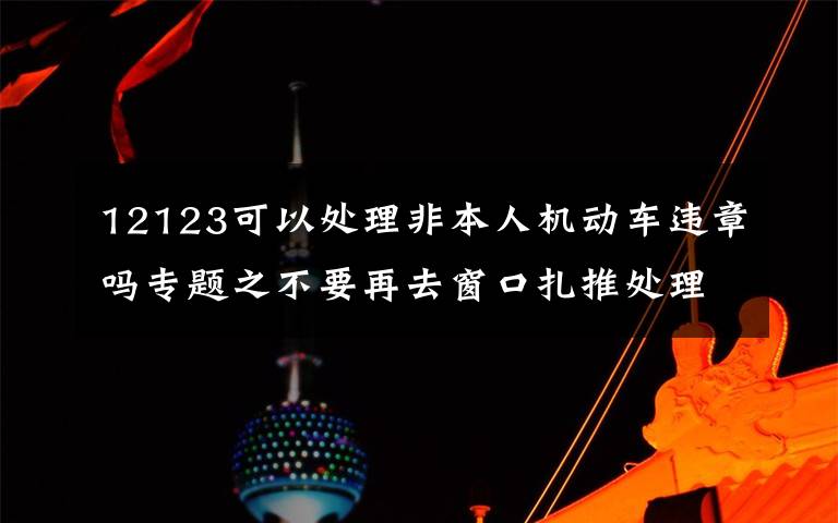 12123可以处理非本人机动车违章吗专题之不要再去窗口扎推处理交通违章了！非本人名下机动车交通违法新增网上处理渠道
