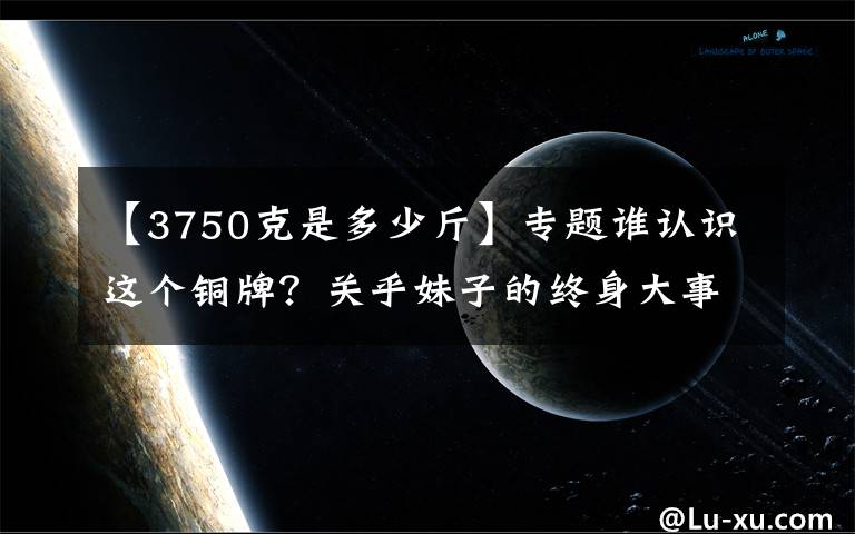【3750克是多少斤】专题谁认识这个铜牌?关乎妹子的终身大事