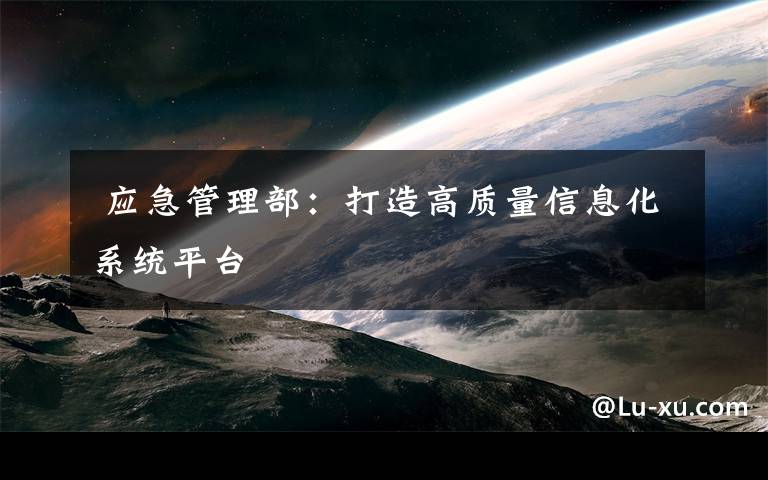  应急管理部：打造高质量信息化系统平台