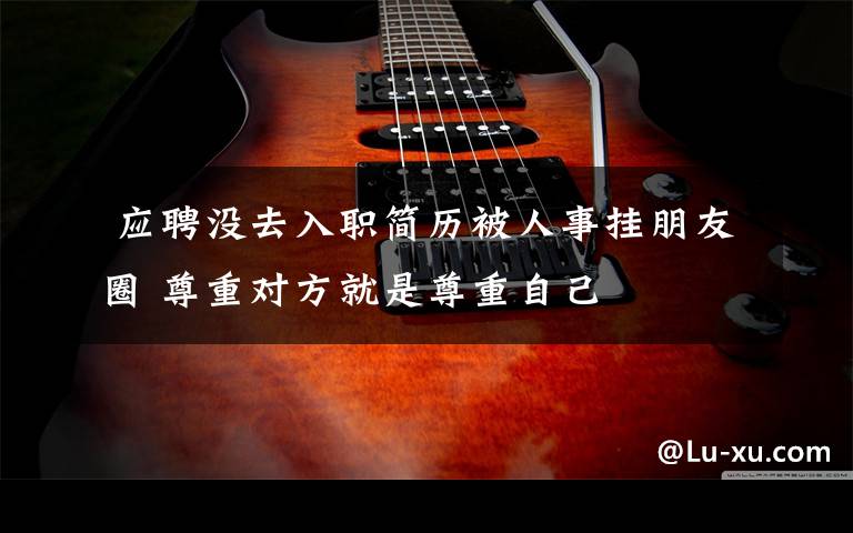 应聘没去入职简历被人事挂朋友圈 尊重对方就是尊重自己