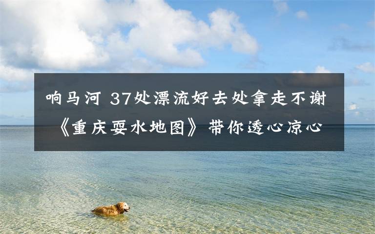 响马河 37处漂流好去处拿走不谢 《重庆耍水地图》带你透心凉心飞扬!