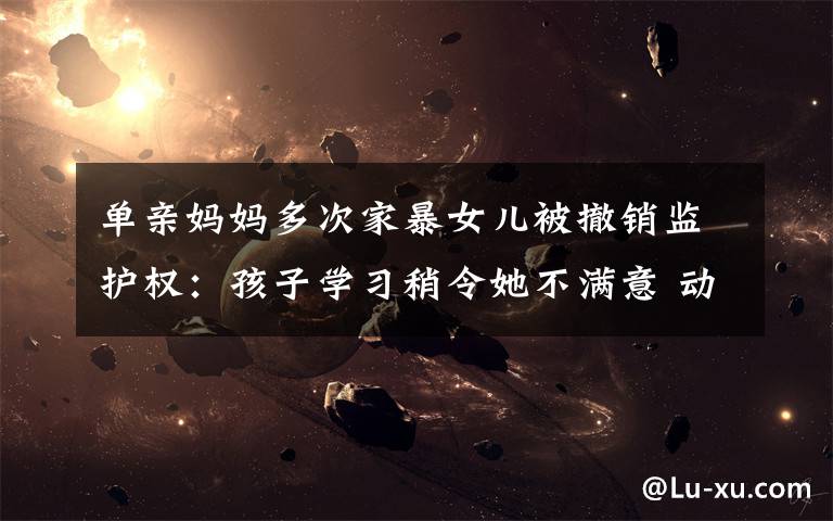 单亲妈妈多次家暴女儿被撤销监护权:孩子学习稍令她不满意 动辄打骂
