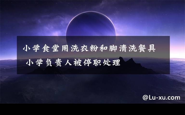 小学食堂用洗衣粉和脚清洗餐具 小学负责人被停职处理
