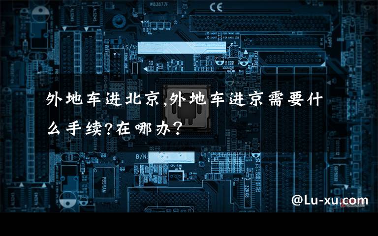 外地车进北京,外地车进京需要什么手续?在哪办?