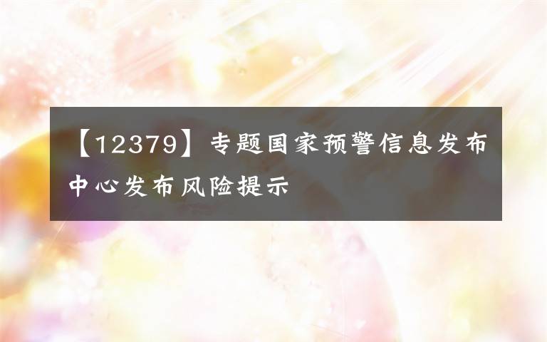 【12379】专题国家预警信息发布中心发布风险提示