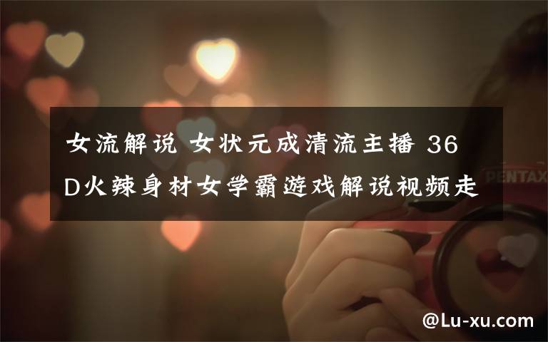 女流解说 女状元成清流主播 36D火辣身材女学霸游戏解说视频走红