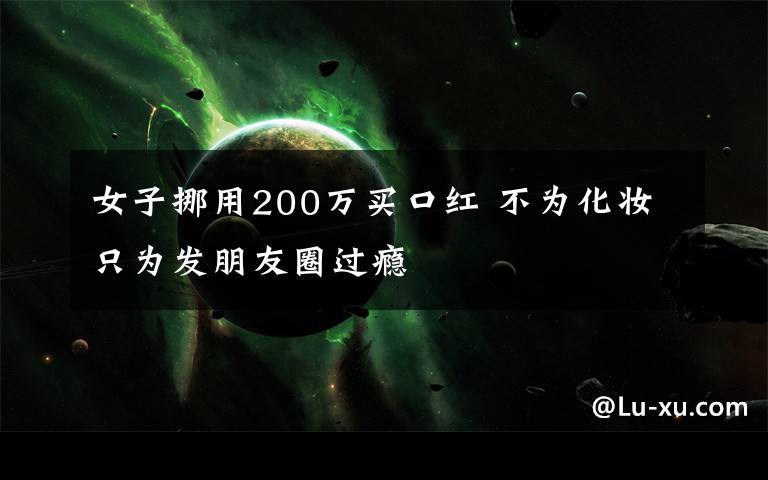 女子挪用200万买口红 不为化妆只为发朋友圈过瘾
