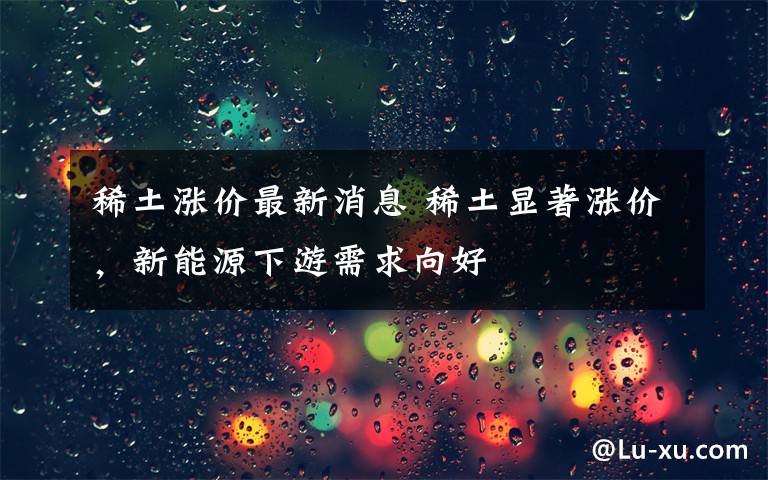 稀土涨价最新消息 稀土显著涨价,新能源下游需求向好
