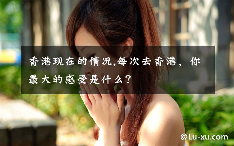 香港现在的情况,每次去香港,你最大的感受是什么?