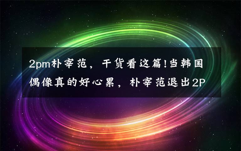 2pm朴宰范,干货看这篇!当韩国偶像真的好心累,朴宰范退出2PM八年后吐心声