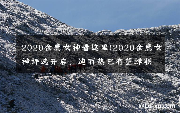 2020金鹰女神看这里!2020金鹰女神评选开启,迪丽热巴有望蝉联,杨紫获奖难度极大