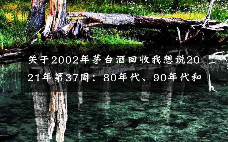 关于2002年茅台酒回收我想说2021年第37周：80年代、90年代和00年后的茅台酒行情参考