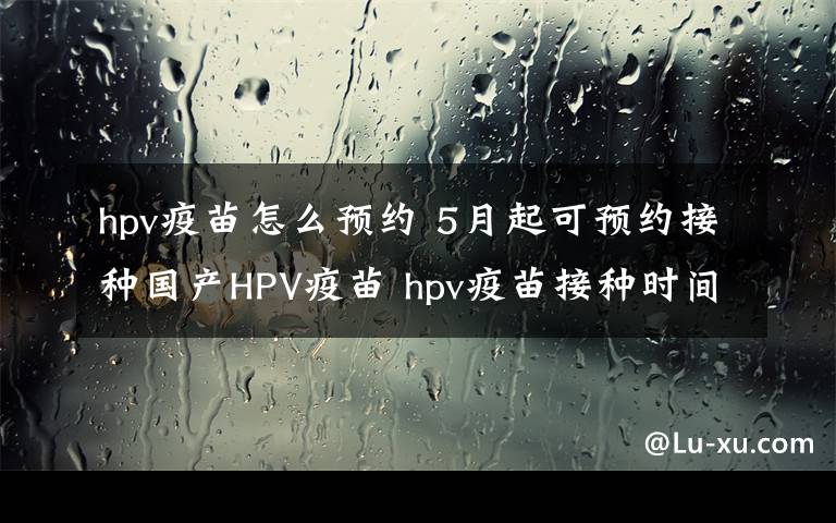 hpv疫苗怎么预约 5月起可预约接种国产HPV疫苗 hpv疫苗接种时间如何预约价格多少