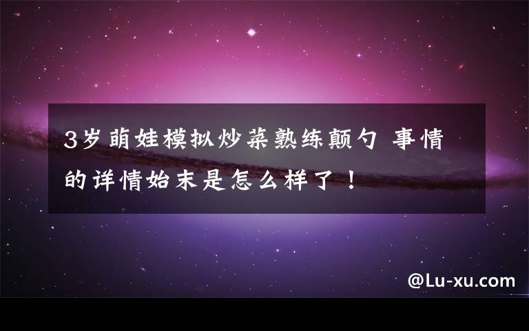 3岁萌娃模拟炒菜熟练颠勺 事情的详情始末是怎么样了!