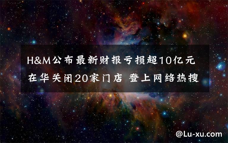 H&M公布最新财报亏损超10亿元 在华关闭20家门店 登上网络热搜了!