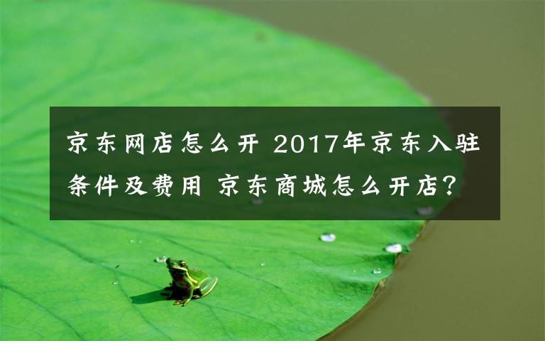 京东网店怎么开 2017年京东入驻条件及费用 京东商城怎么开店?