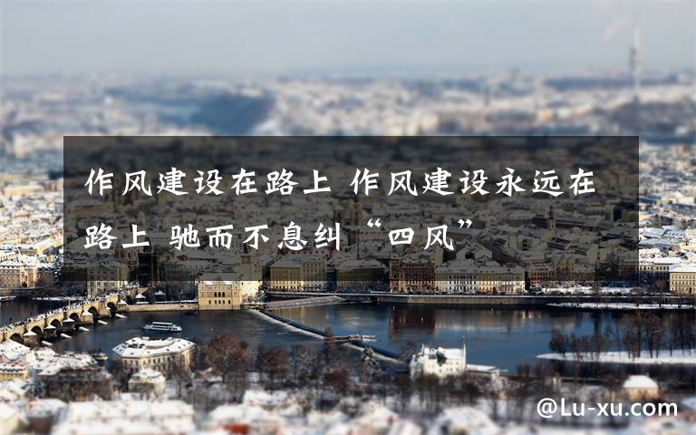 作风建设在路上 作风建设永远在路上 驰而不息纠“四风”