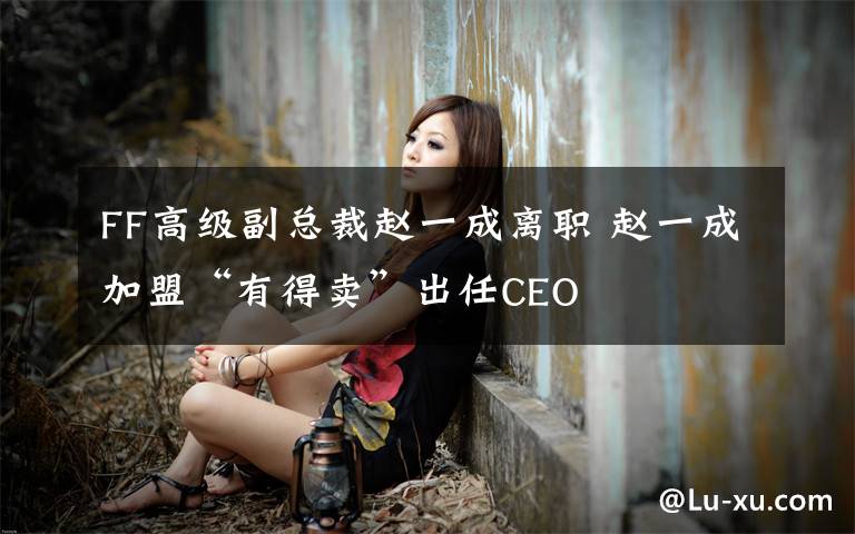FF高级副总裁赵一成离职 赵一成加盟“有得卖”出任CEO