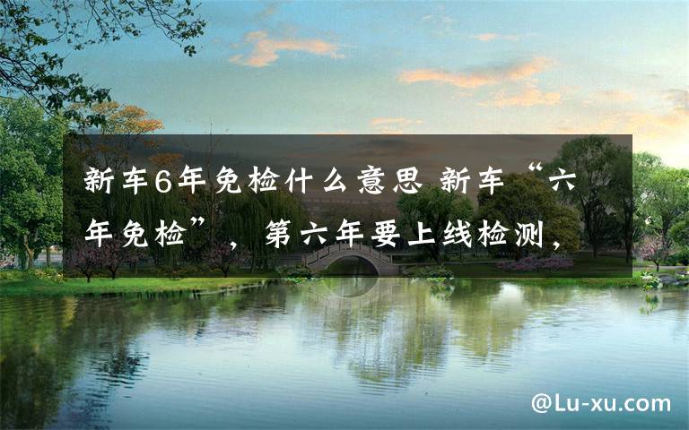 新车6年免检什么意思 新车“六年免检”,第六年要上线检测,可网上申领电子版年检车标