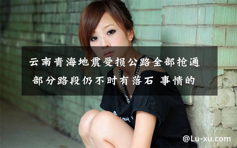 云南青海地震受损公路全部抢通 部分路段仍不时有落石 事情的详情始末是怎么样了！