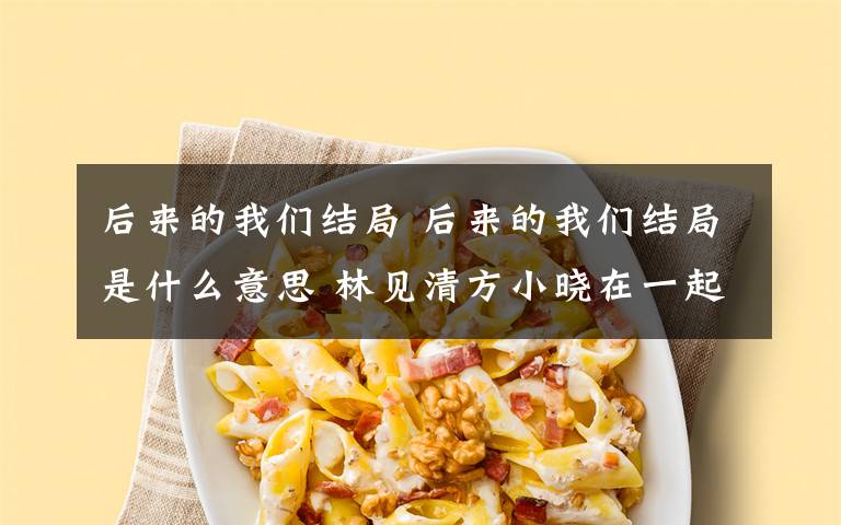 后来的我们结局 后来的我们结局是什么意思 林见清方小晓在一起了吗