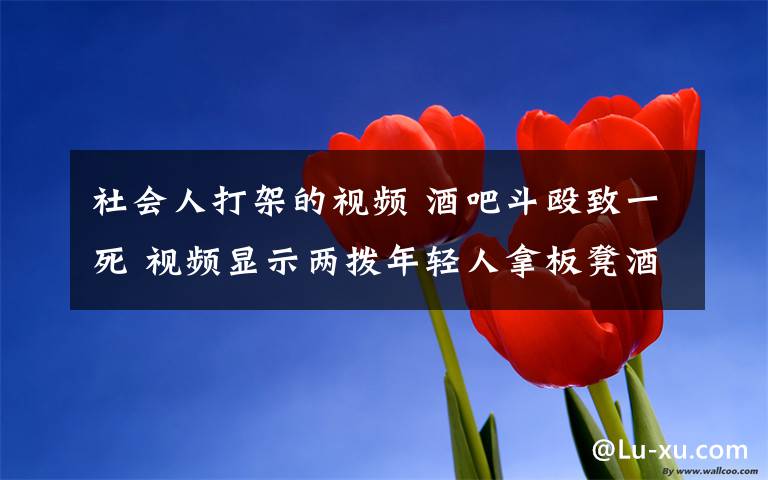 社会人打架的视频 酒吧斗殴致一死 视频显示两拨年轻人拿板凳酒瓶相互殴打