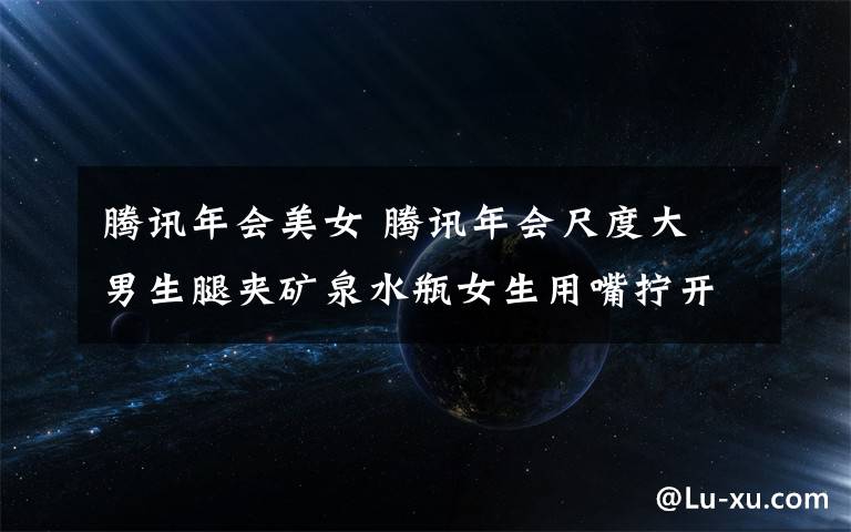 腾讯年会美女 腾讯年会尺度大 男生腿夹矿泉水瓶女生用嘴拧开