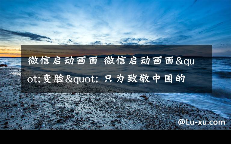 微信启动画面 微信启动画面"变脸" 只为致敬中国的一项伟大成就