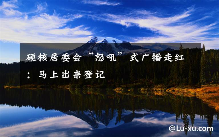 硬核居委会“怒吼”式广播走红:马上出来登记