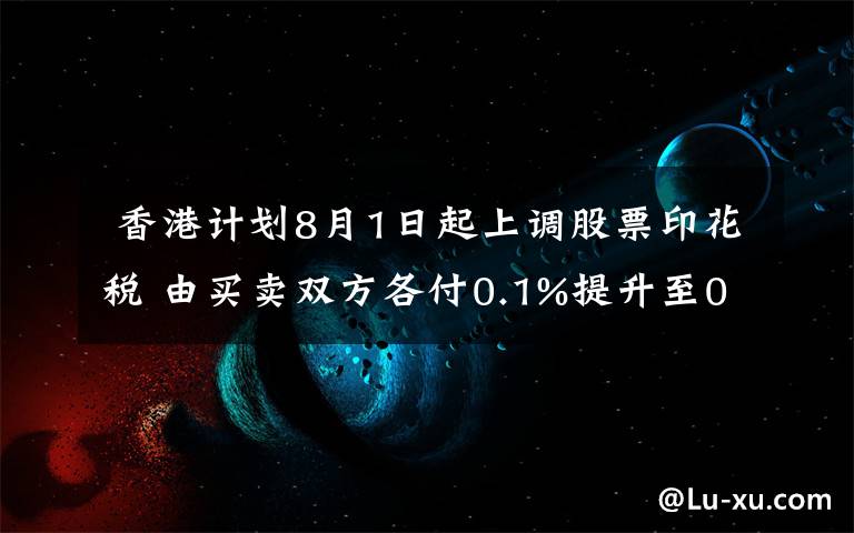香港计划8月1日起上调股票印花税 由买卖双方各付0.1%提升至0.13%