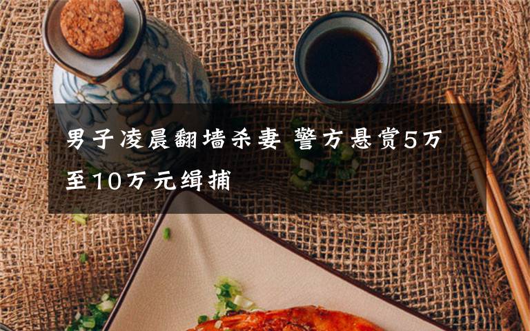 男子凌晨翻墙杀妻 警方悬赏5万至10万元缉捕