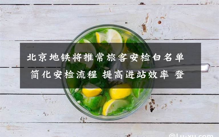 北京地铁将推常旅客安检白名单 简化安检流程 提高进站效率 登上网络热搜了!