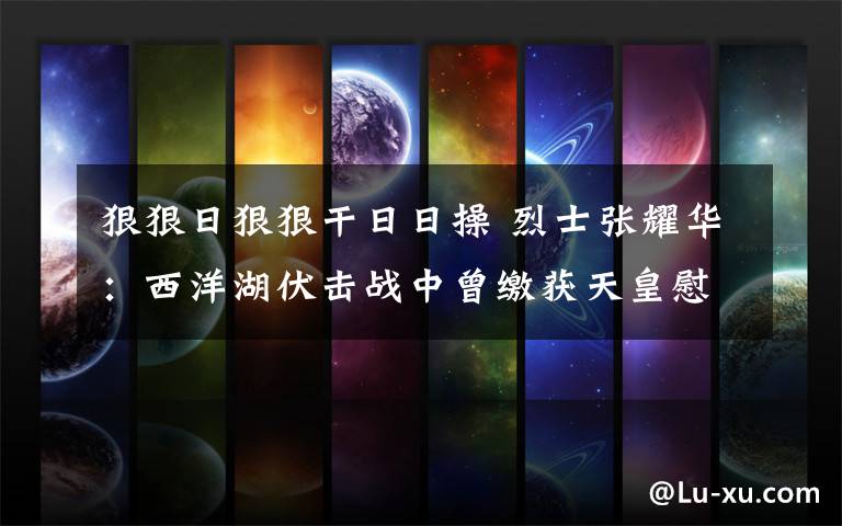 狠狠日狠狠干日日操 烈士张耀华:西洋湖伏击战中曾缴获天皇慰问品