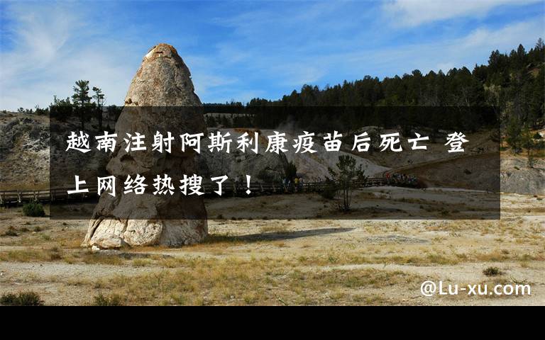 越南注射阿斯利康疫苗后死亡 登上网络热搜了!